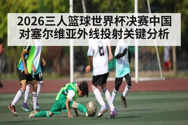 2026三人篮球世界杯决赛中国对塞尔维亚外线投射关键分析